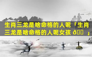 生肖三龙是啥命格的人呢「生肖三龙是啥命格的人呢女孩 🐠 」